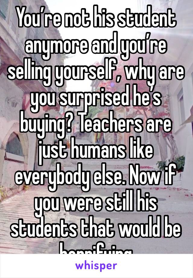 You’re not his student anymore and you’re selling yourself, why are you surprised he’s buying? Teachers are just humans like everybody else. Now if you were still his students that would be horrifying