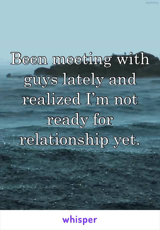 Been meeting with guys lately and realized I’m not ready for relationship yet. 