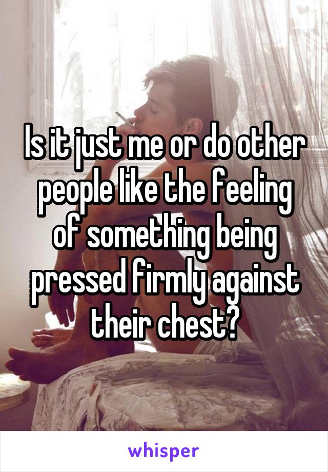 Is it just me or do other people like the feeling of something being pressed firmly against their chest?