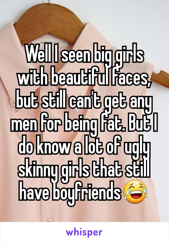 Well I seen big girls with beautiful faces, but still can't get any men for being fat. But I do know a lot of ugly skinny girls that still have boyfriends😂