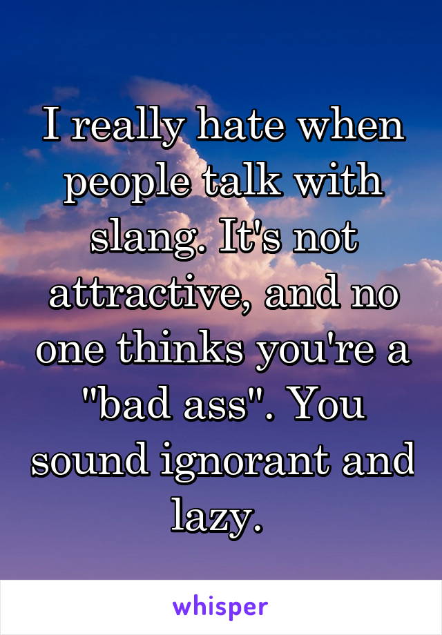 I really hate when people talk with slang. It's not attractive, and no one thinks you're a "bad ass". You sound ignorant and lazy. 