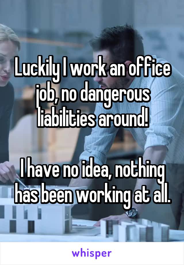 Luckily I work an office job, no dangerous liabilities around!

I have no idea, nothing has been working at all.