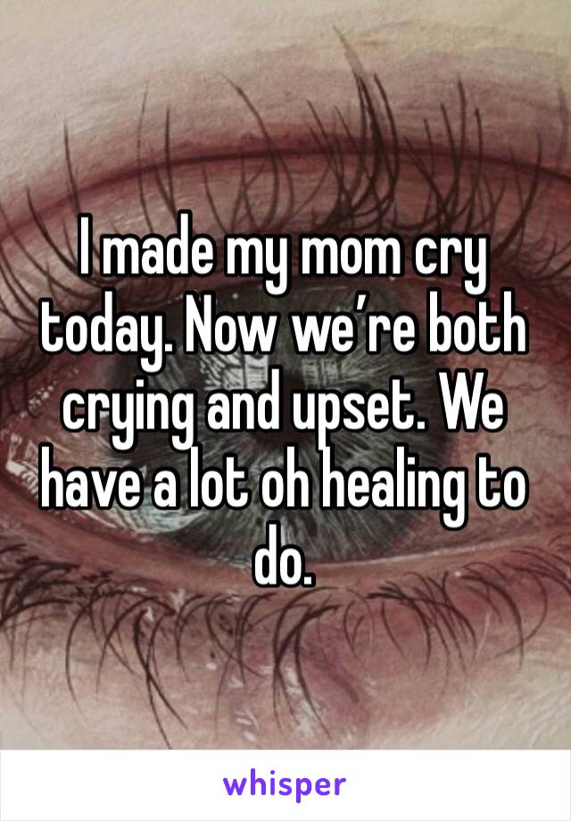 I made my mom cry today. Now we’re both crying and upset. We have a lot oh healing to do.