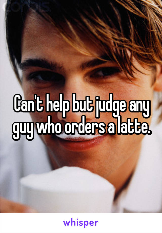 Can't help but judge any guy who orders a latte.