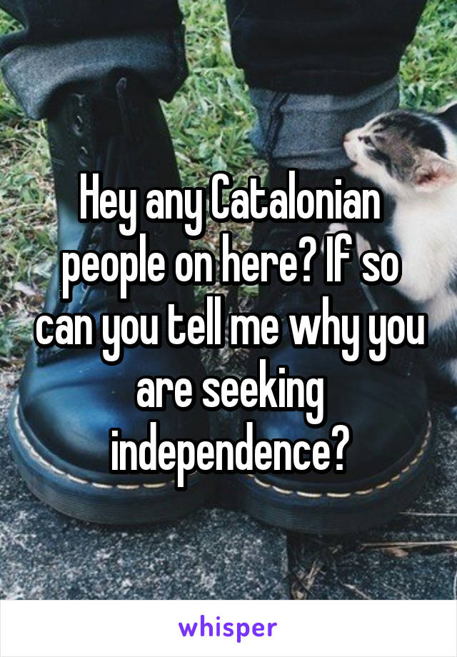 Hey any Catalonian people on here? If so can you tell me why you are seeking independence?