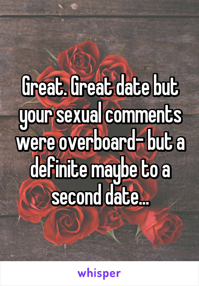 Great. Great date but your sexual comments were overboard- but a definite maybe to a second date...