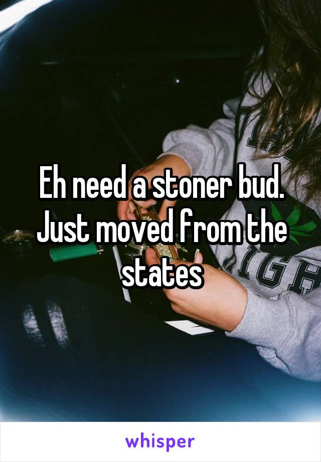 Eh need a stoner bud. Just moved from the states