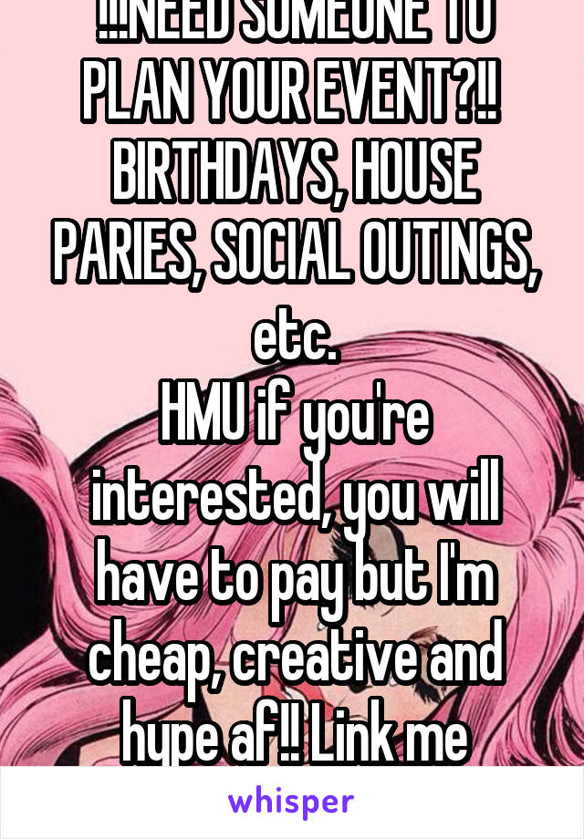 !!!NEED SOMEONE TO PLAN YOUR EVENT?!! 
BIRTHDAYS, HOUSE PARIES, SOCIAL OUTINGS, etc.
HMU if you're interested, you will have to pay but I'm cheap, creative and hype af!! Link me
- E.E.