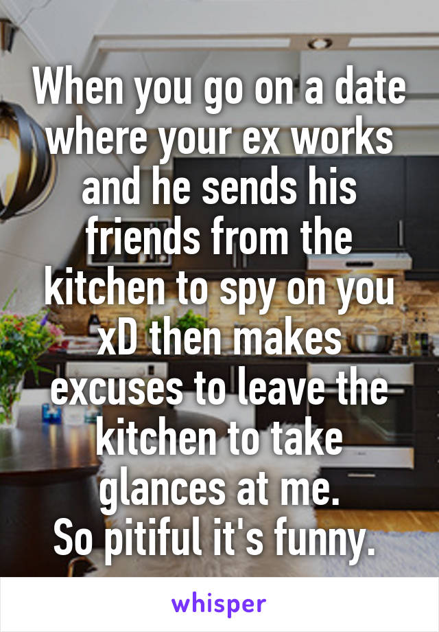 When you go on a date where your ex works and he sends his friends from the kitchen to spy on you xD then makes excuses to leave the kitchen to take glances at me.
So pitiful it's funny. 