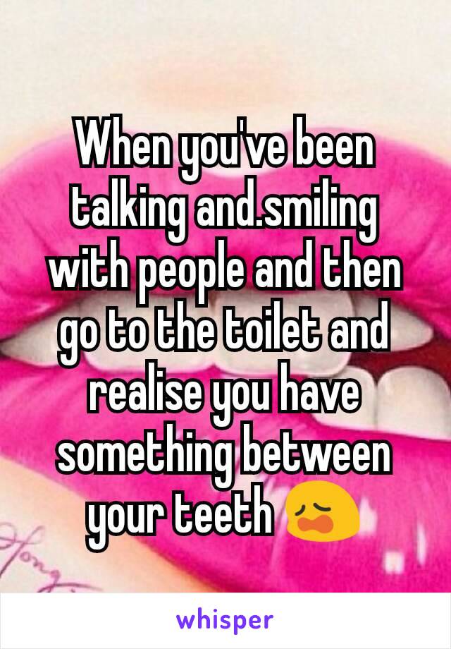 When you've been talking and.smiling with people and then go to the toilet and realise you have something between your teeth 😩