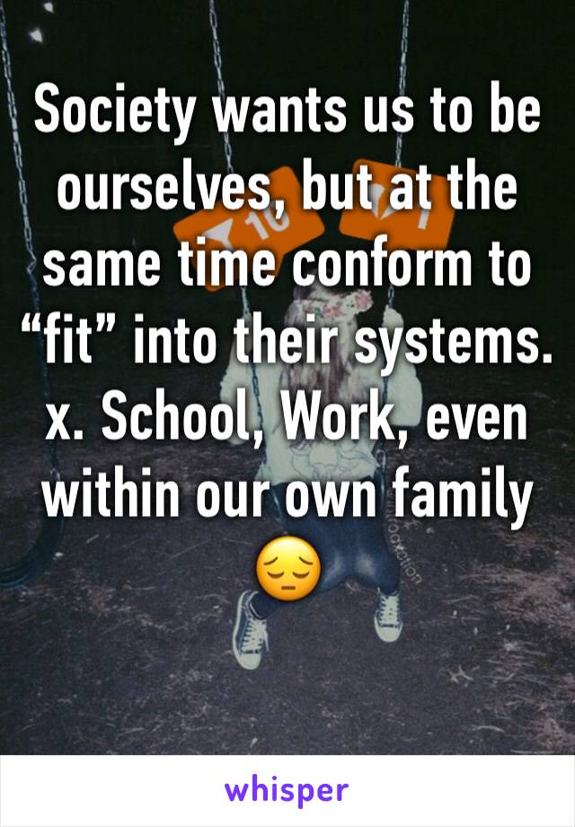 Society wants us to be ourselves, but at the same time conform to “fit” into their systems. x. School, Work, even within our own family 😔 