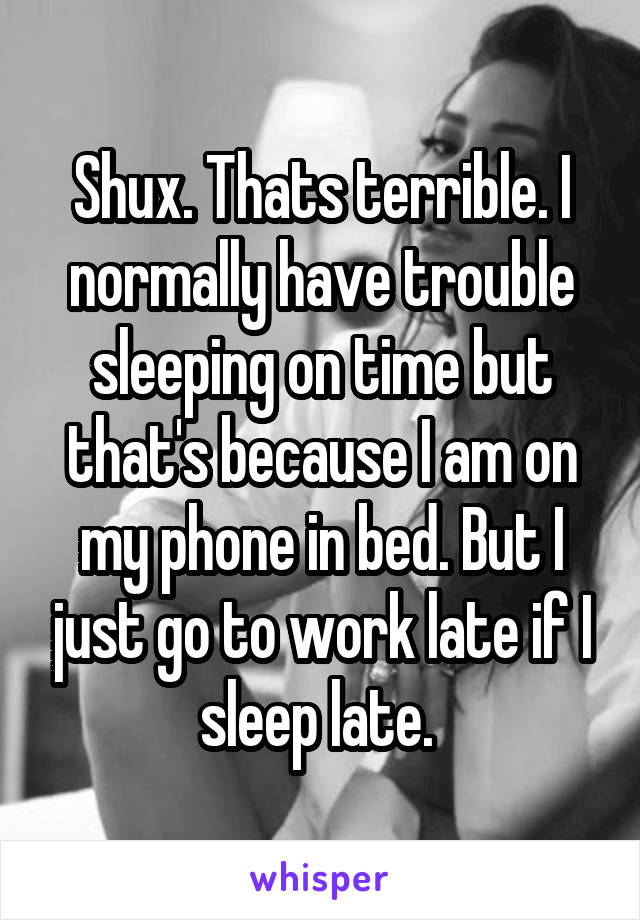 Shux. Thats terrible. I normally have trouble sleeping on time but that's because I am on my phone in bed. But I just go to work late if I sleep late. 