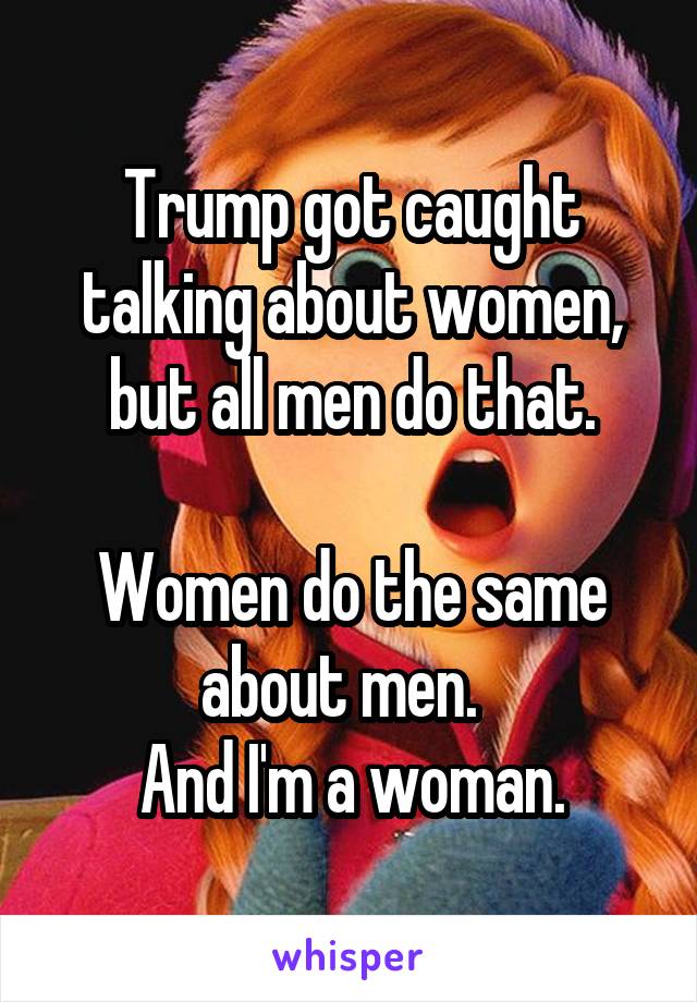 Trump got caught talking about women, but all men do that.

Women do the same about men.  
And I'm a woman.