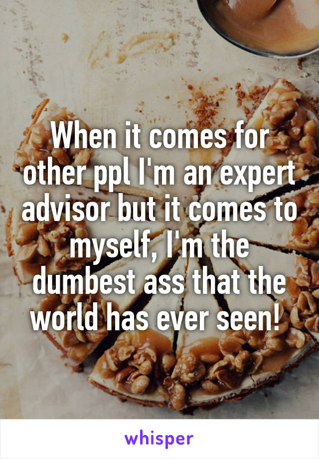 When it comes for other ppl I'm an expert advisor but it comes to myself, I'm the dumbest ass that the world has ever seen! 