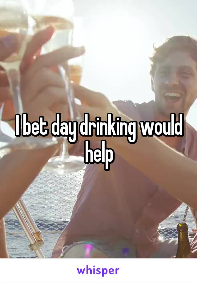 I bet day drinking would help