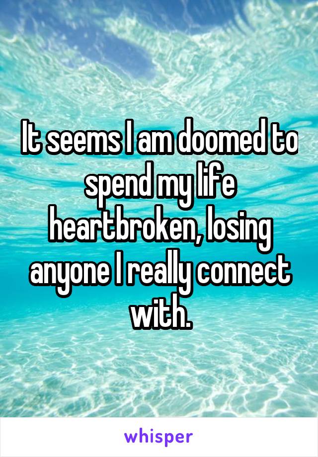 It seems I am doomed to spend my life heartbroken, losing anyone I really connect with.