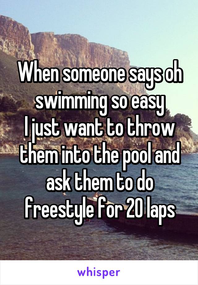 When someone says oh swimming so easy
I just want to throw them into the pool and ask them to do freestyle for 20 laps