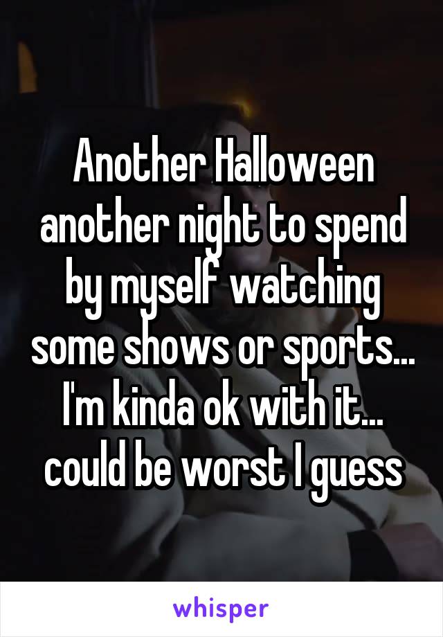 Another Halloween another night to spend by myself watching some shows or sports... I'm kinda ok with it... could be worst I guess