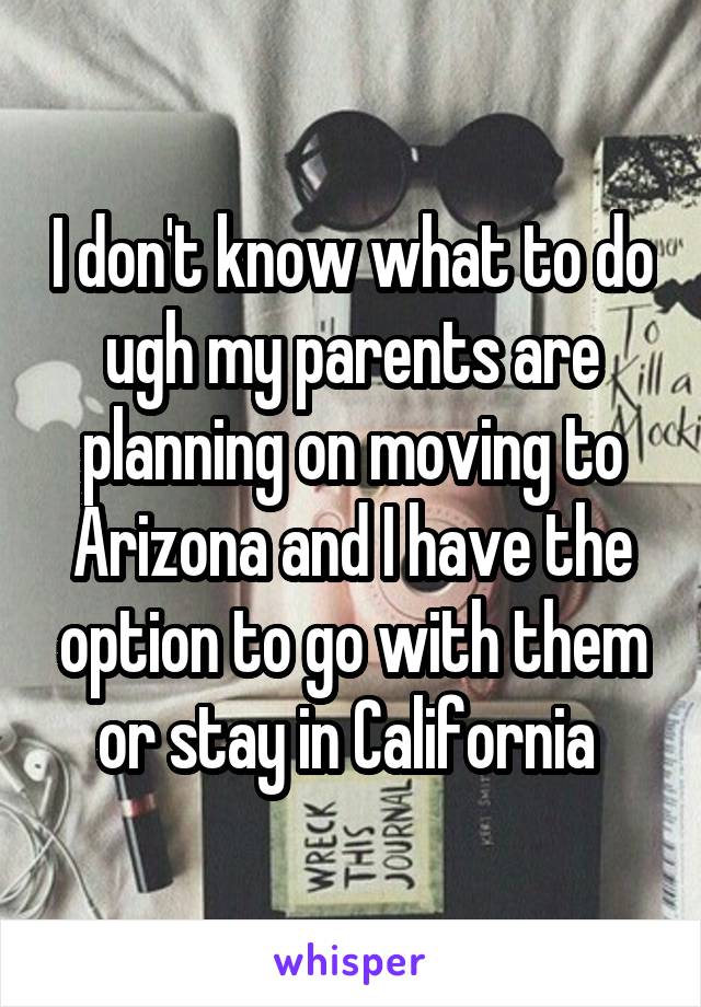 I don't know what to do ugh my parents are planning on moving to Arizona and I have the option to go with them or stay in California 