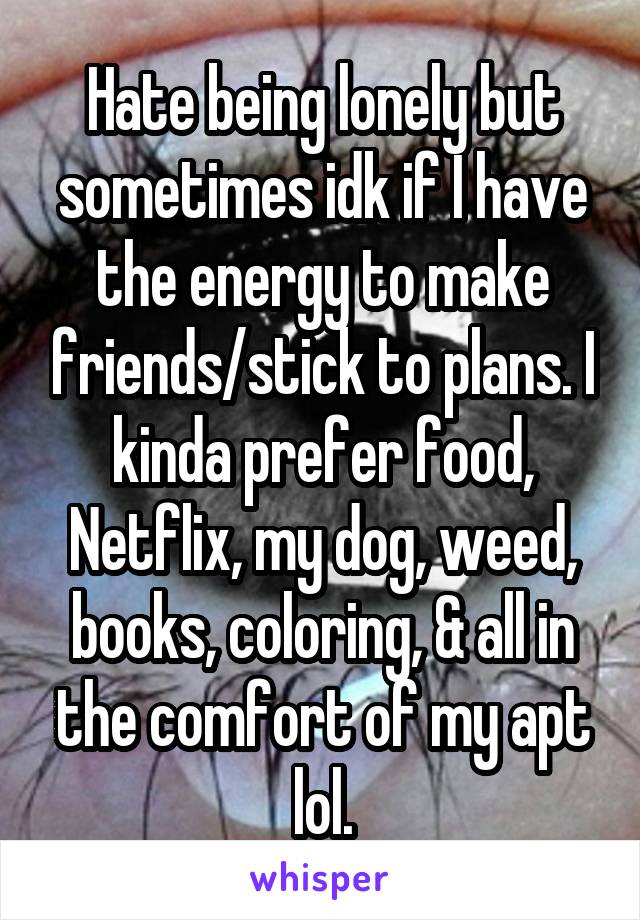 Hate being lonely but sometimes idk if I have the energy to make friends/stick to plans. I kinda prefer food, Netflix, my dog, weed, books, coloring, & all in the comfort of my apt lol.