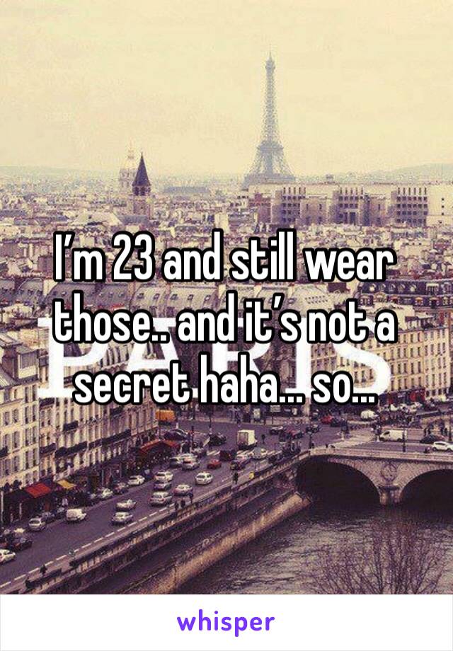I’m 23 and still wear those.. and it’s not a secret haha... so...