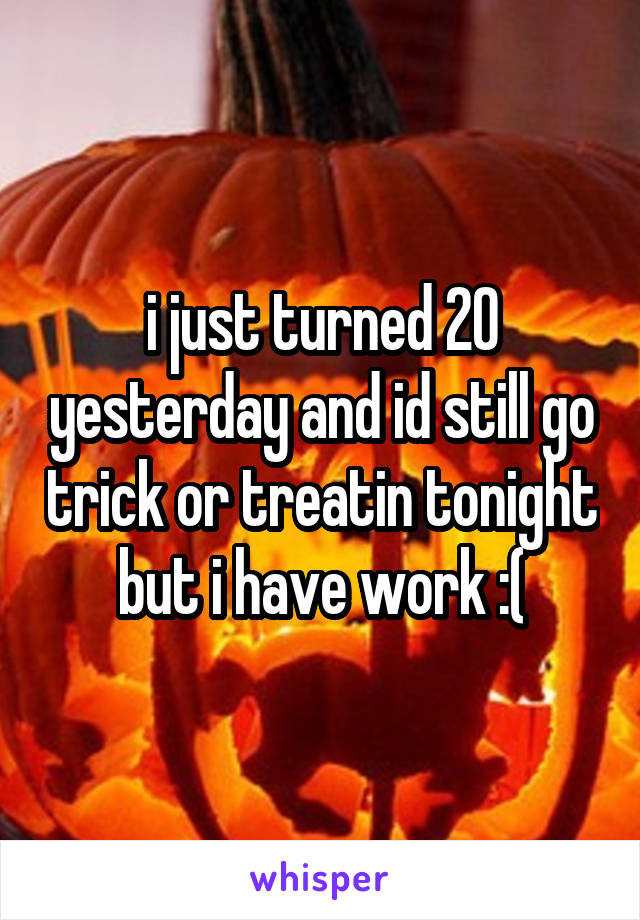 i just turned 20 yesterday and id still go trick or treatin tonight but i have work :(