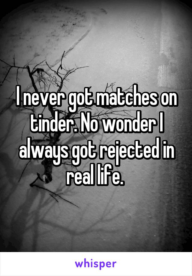 I never got matches on tinder. No wonder I always got rejected in real life. 