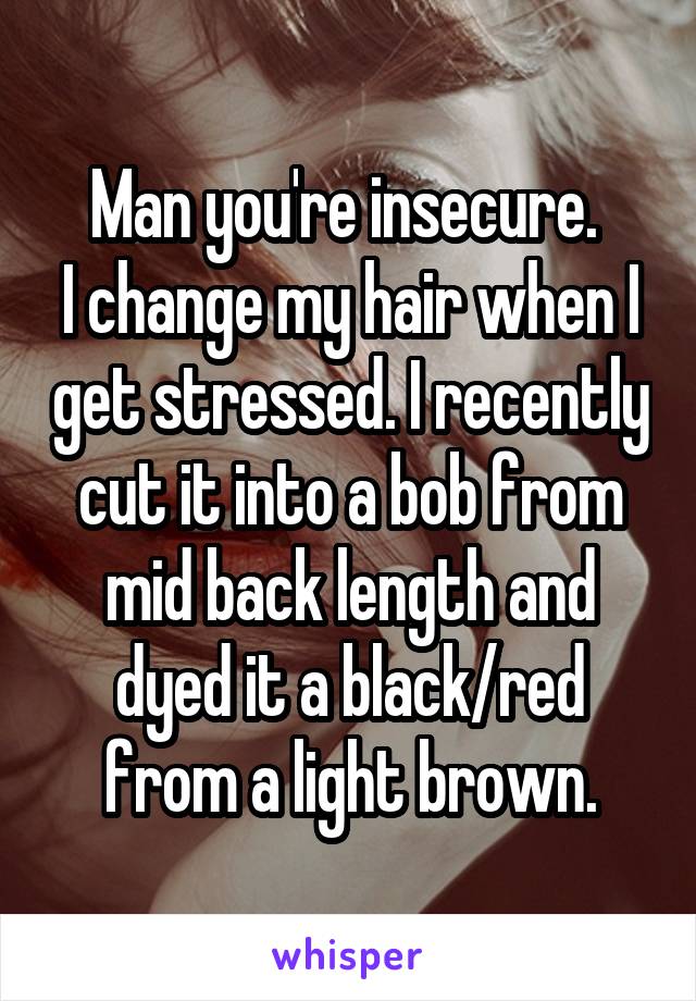 Man you're insecure. 
I change my hair when I get stressed. I recently cut it into a bob from mid back length and dyed it a black/red from a light brown.
