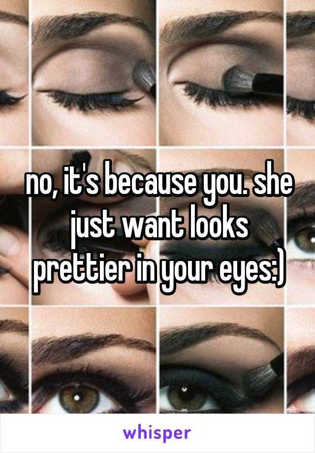 no, it's because you. she just want looks prettier in your eyes:)