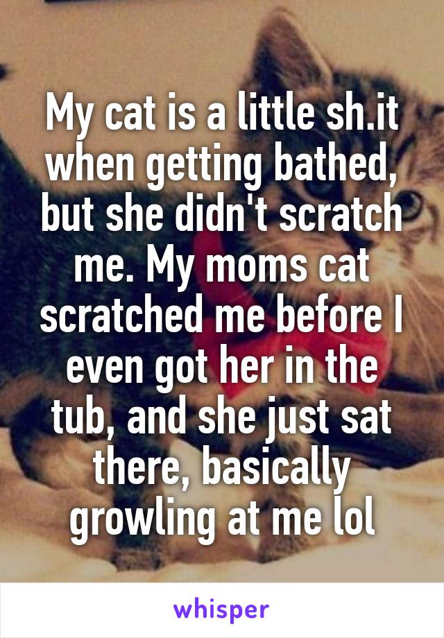 My cat is a little sh.it when getting bathed, but she didn't scratch me. My moms cat scratched me before I even got her in the tub, and she just sat there, basically growling at me lol