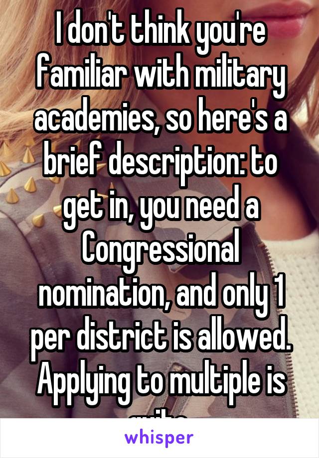 I don't think you're familiar with military academies, so here's a brief description: to get in, you need a Congressional nomination, and only 1 per district is allowed. Applying to multiple is quite 