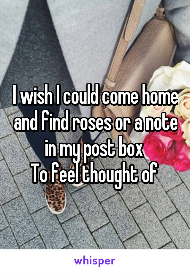 I wish I could come home and find roses or a note in my post box 
To feel thought of 