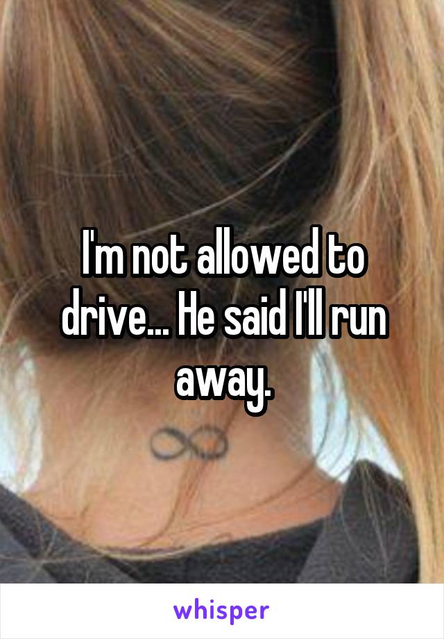 I'm not allowed to drive... He said I'll run away.