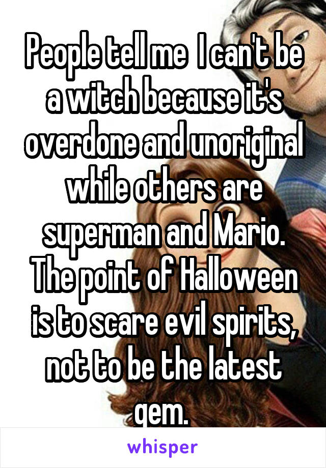 People tell me  I can't be a witch because it's overdone and unoriginal while others are superman and Mario. The point of Halloween is to scare evil spirits, not to be the latest gem. 