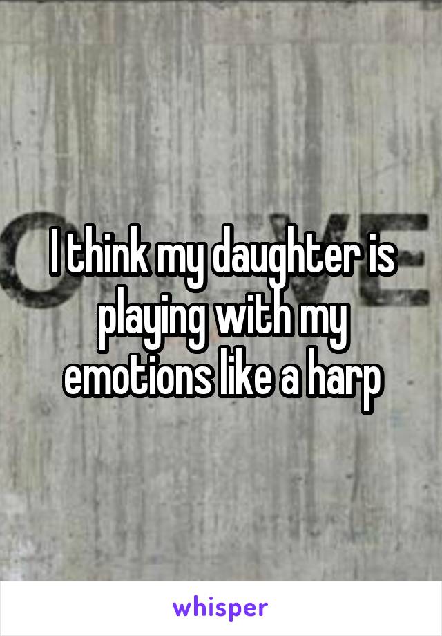 I think my daughter is playing with my emotions like a harp