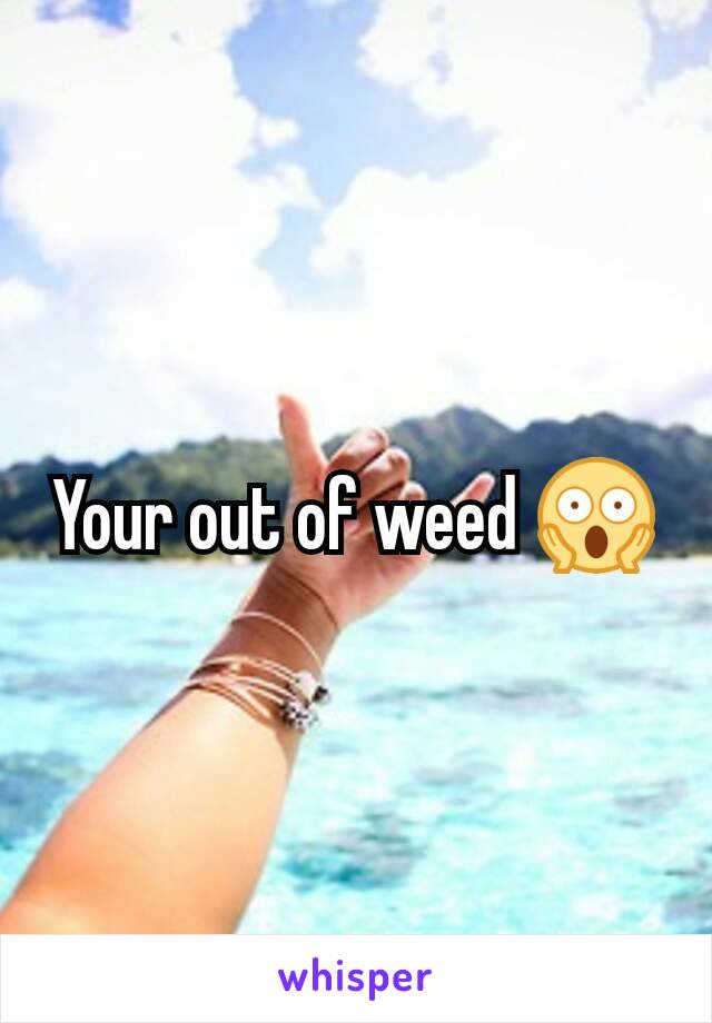 Your out of weed 😱