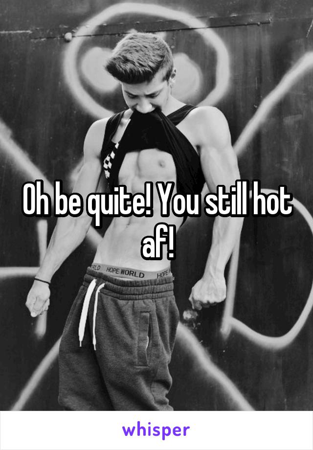 Oh be quite! You still hot af!