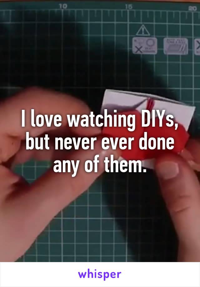 I love watching DIYs, but never ever done any of them.