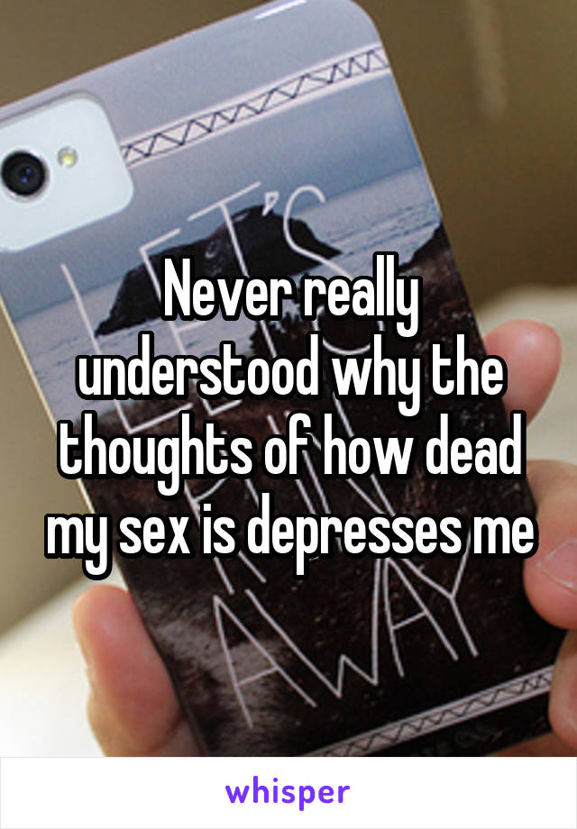 Never really understood why the thoughts of how dead my sex is depresses me