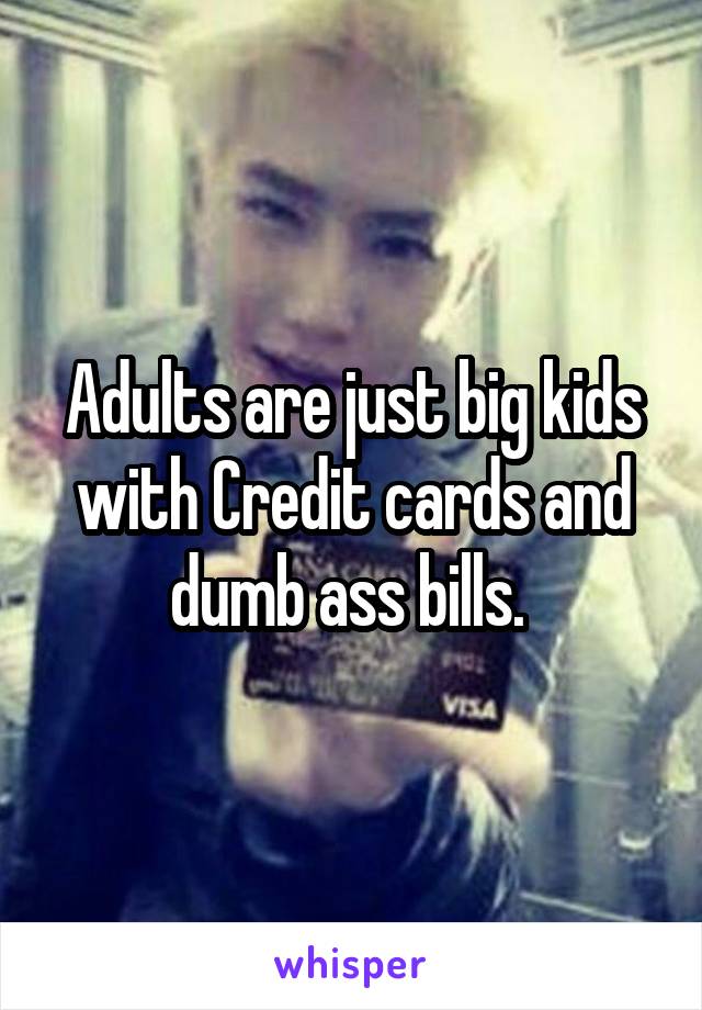 Adults are just big kids with Credit cards and dumb ass bills. 