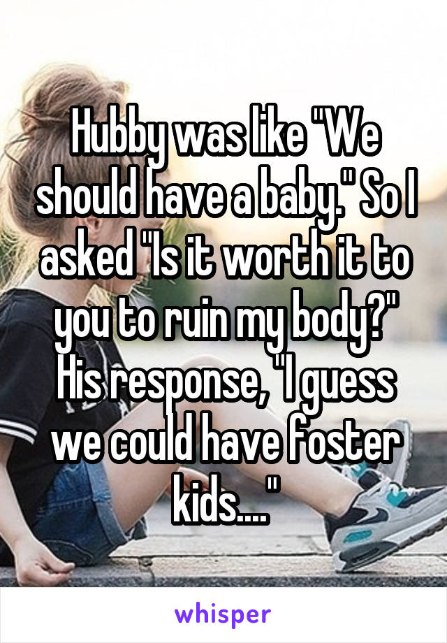 Hubby was like "We should have a baby." So I asked "Is it worth it to you to ruin my body?" His response, "I guess we could have foster kids...."