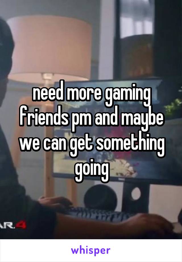 need more gaming friends pm and maybe we can get something going