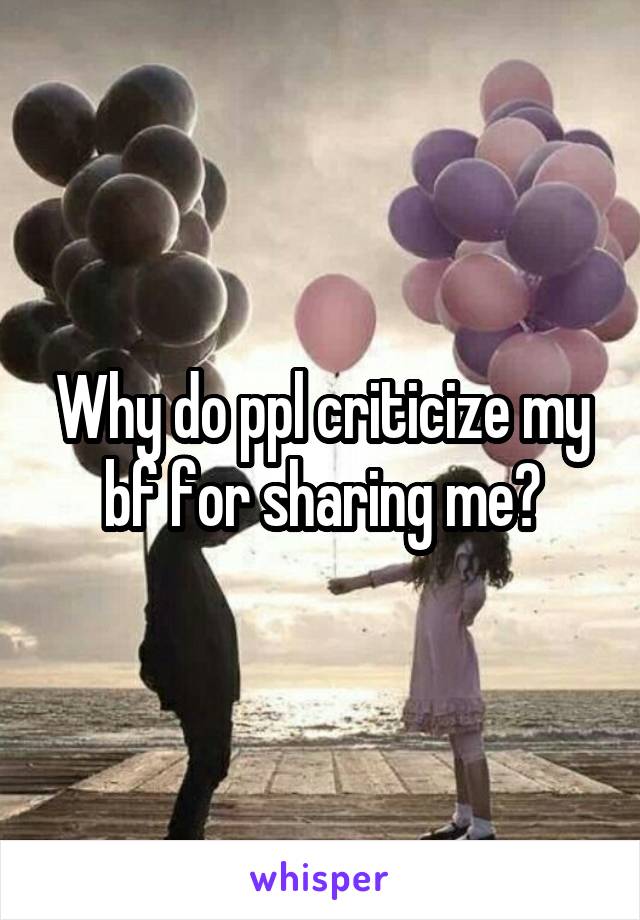 Why do ppl criticize my bf for sharing me?