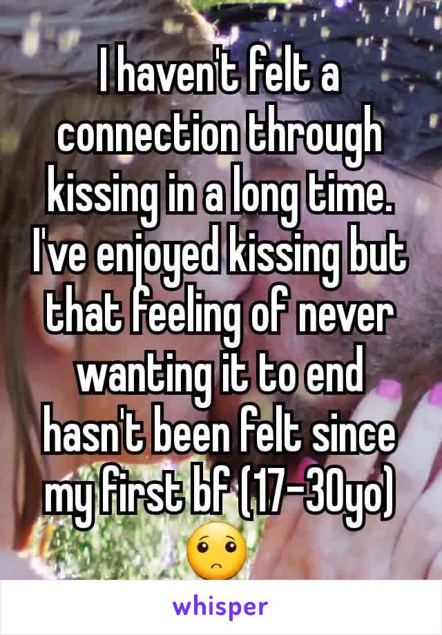 I haven't felt a connection through kissing in a long time. I've enjoyed kissing but that feeling of never wanting it to end hasn't been felt since my first bf (17-30yo) 🙁 