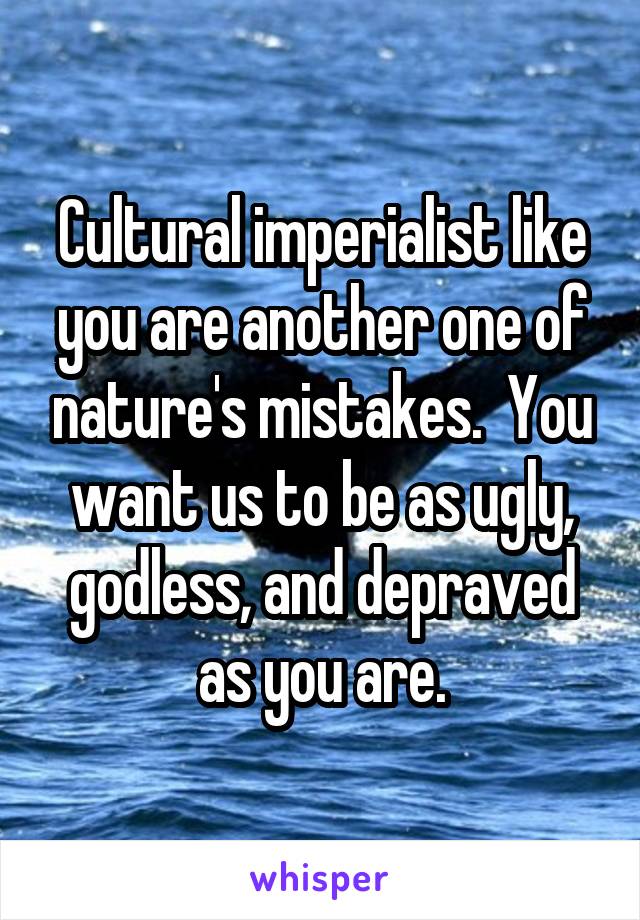 Cultural imperialist like you are another one of nature's mistakes.  You want us to be as ugly, godless, and depraved as you are.