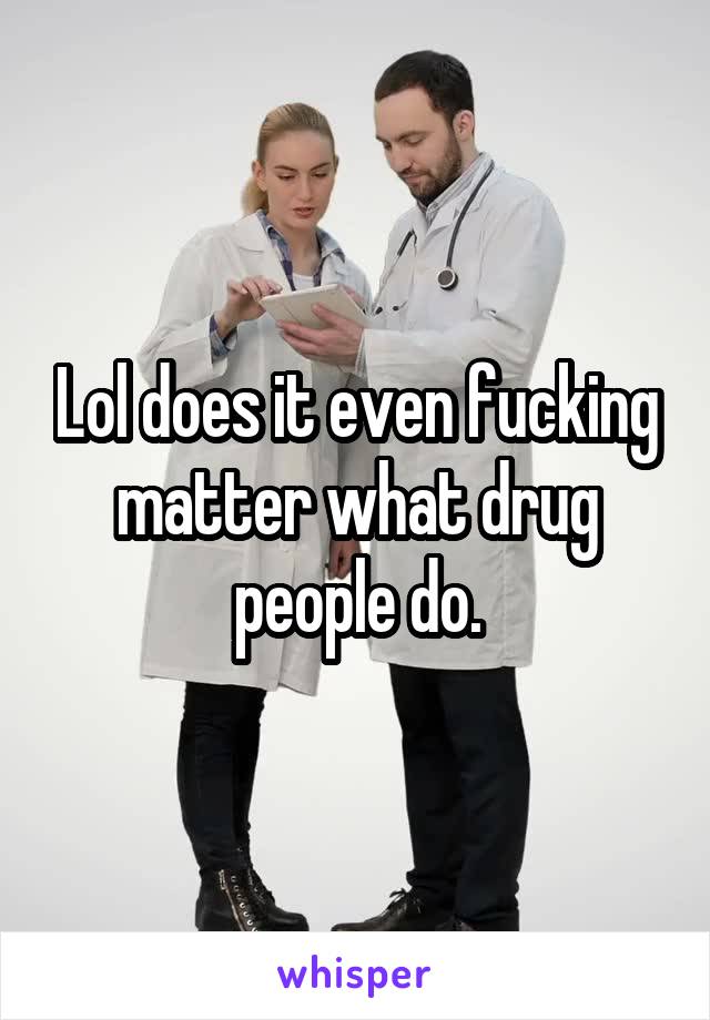 Lol does it even fucking matter what drug people do.