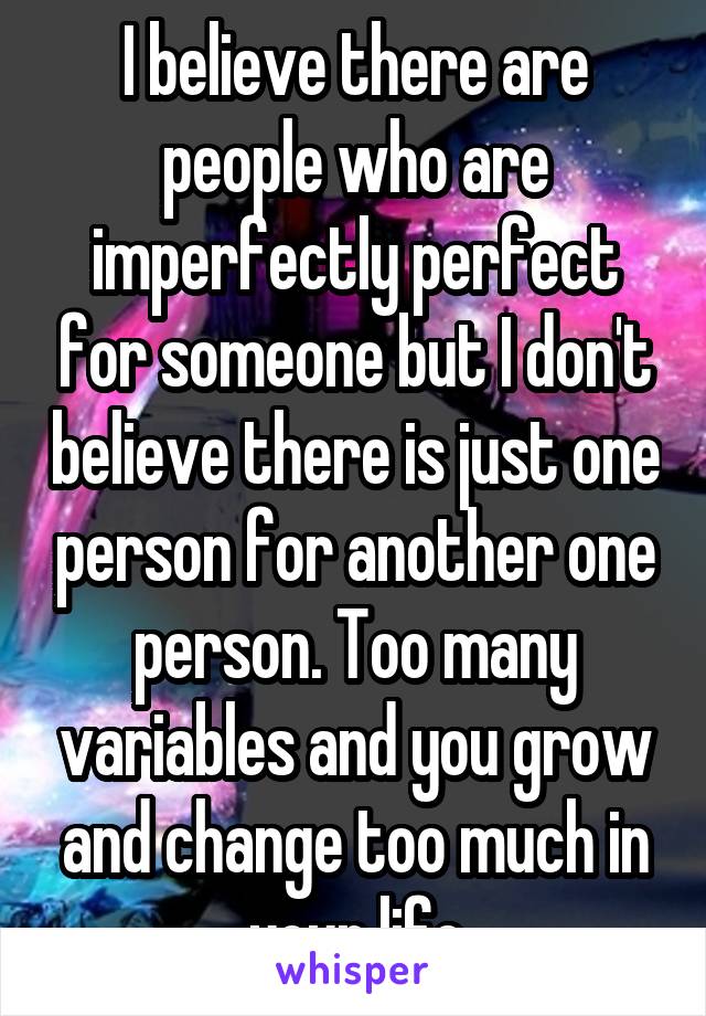 I believe there are people who are imperfectly perfect for someone but I don't believe there is just one person for another one person. Too many variables and you grow and change too much in your life