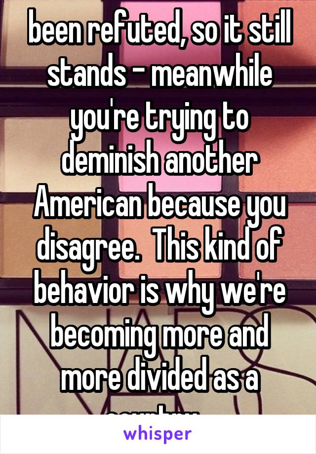 been refuted, so it still stands - meanwhile you're trying to deminish another American because you disagree.  This kind of behavior is why we're becoming more and more divided as a country.  