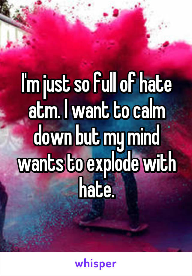 I'm just so full of hate atm. I want to calm down but my mind wants to explode with hate.