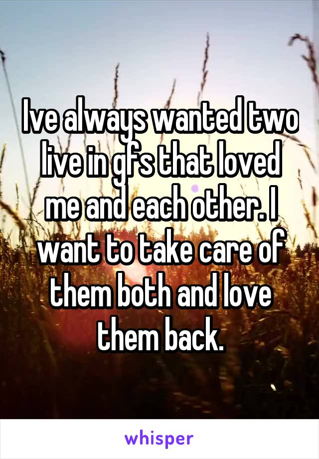 Ive always wanted two live in gfs that loved me and each other. I want to take care of them both and love them back.